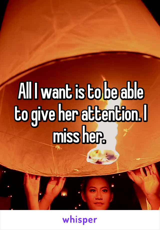 All I want is to be able to give her attention. I miss her. 