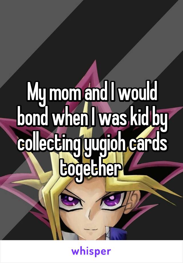My mom and I would bond when I was kid by collecting yugioh cards together 