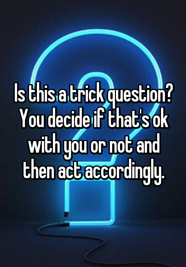 is-this-a-trick-question-you-decide-if-that-s-ok-with-you-or-not-and