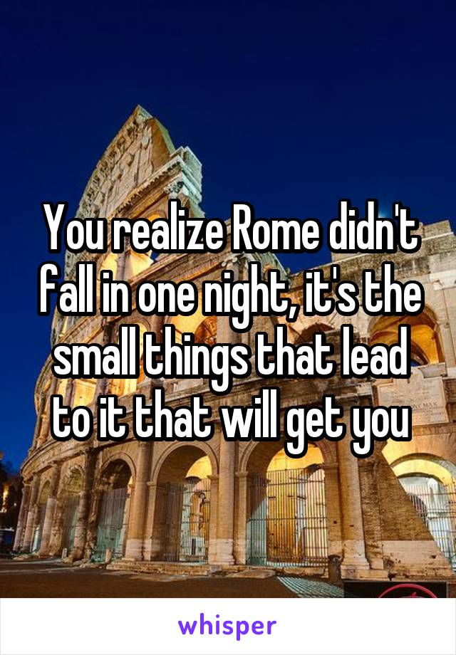 You realize Rome didn't fall in one night, it's the small things that lead to it that will get you