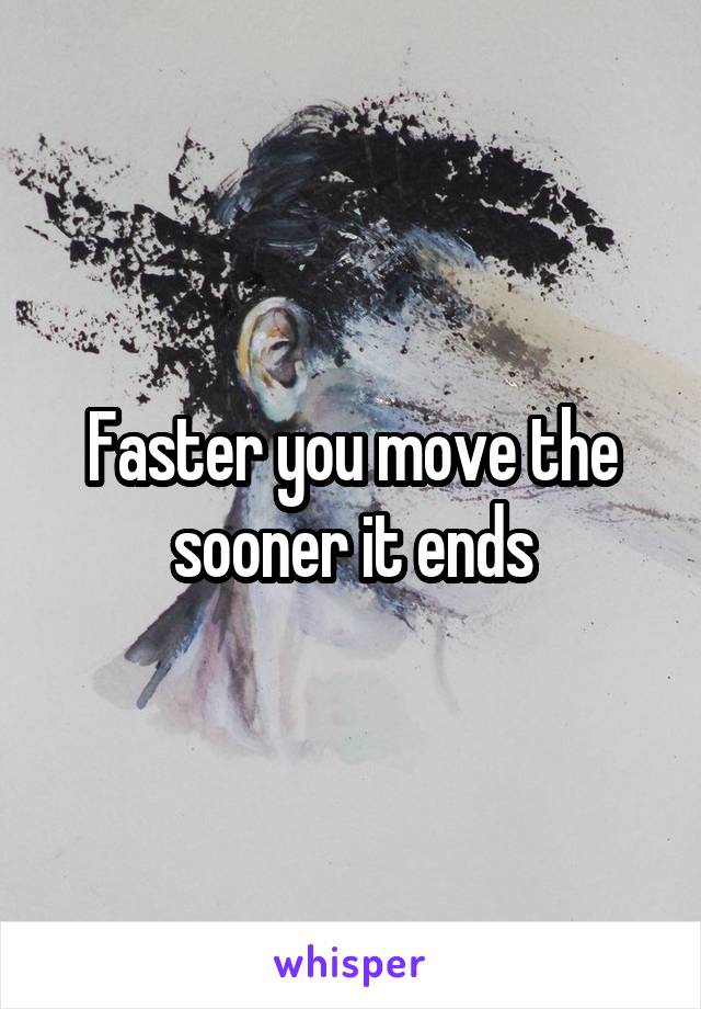 Faster you move the sooner it ends