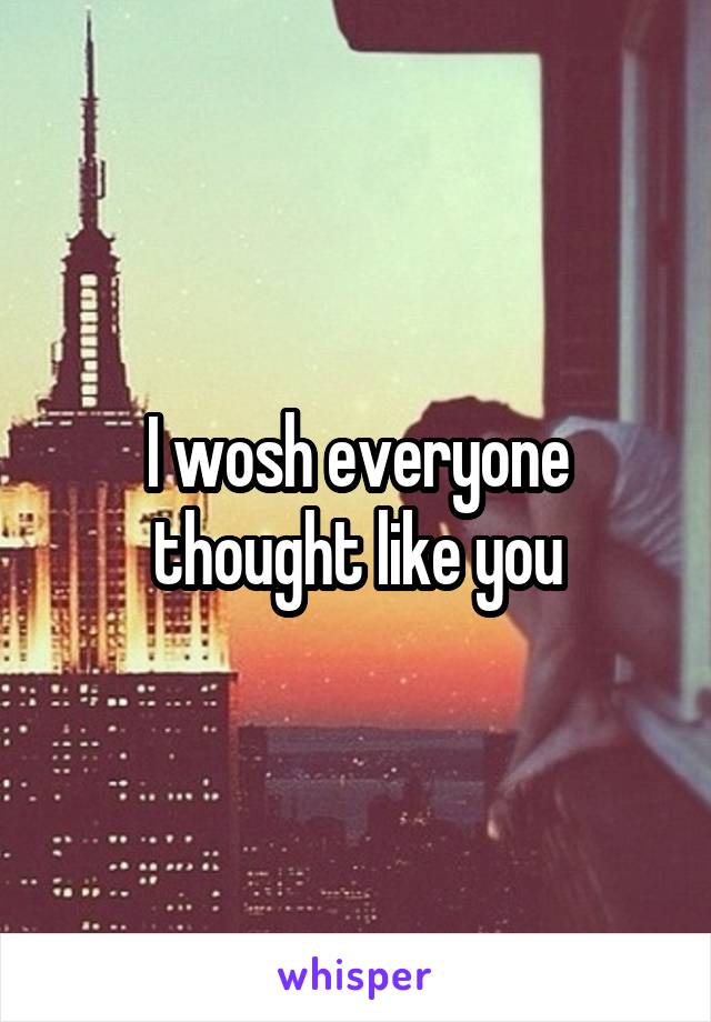 I wosh everyone thought like you