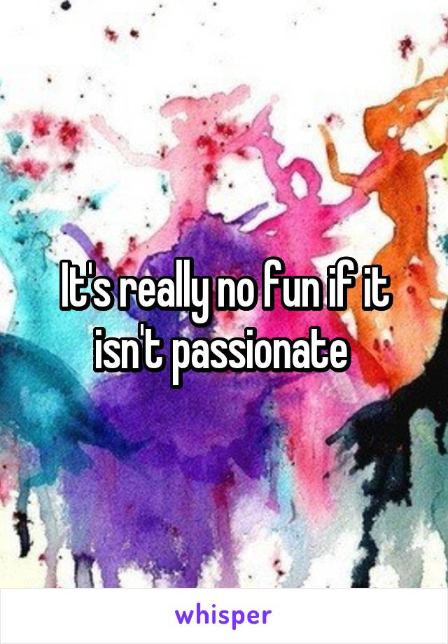 It's really no fun if it isn't passionate 