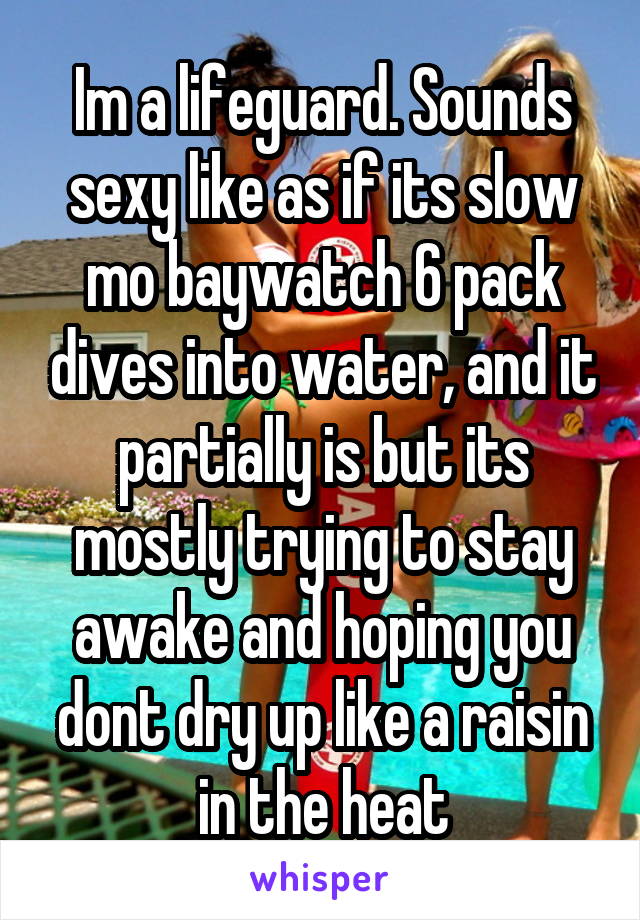 Im a lifeguard. Sounds sexy like as if its slow mo baywatch 6 pack dives into water, and it partially is but its mostly trying to stay awake and hoping you dont dry up like a raisin in the heat