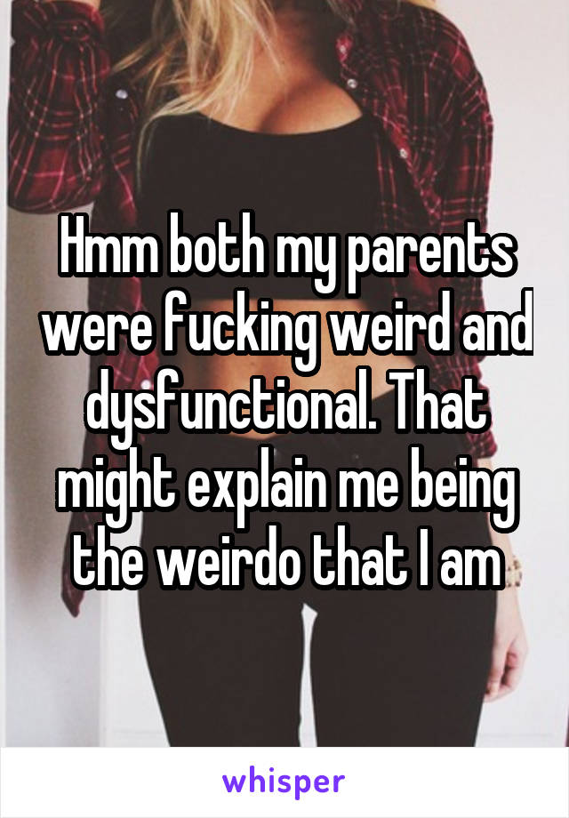 Hmm both my parents were fucking weird and dysfunctional. That might explain me being the weirdo that I am