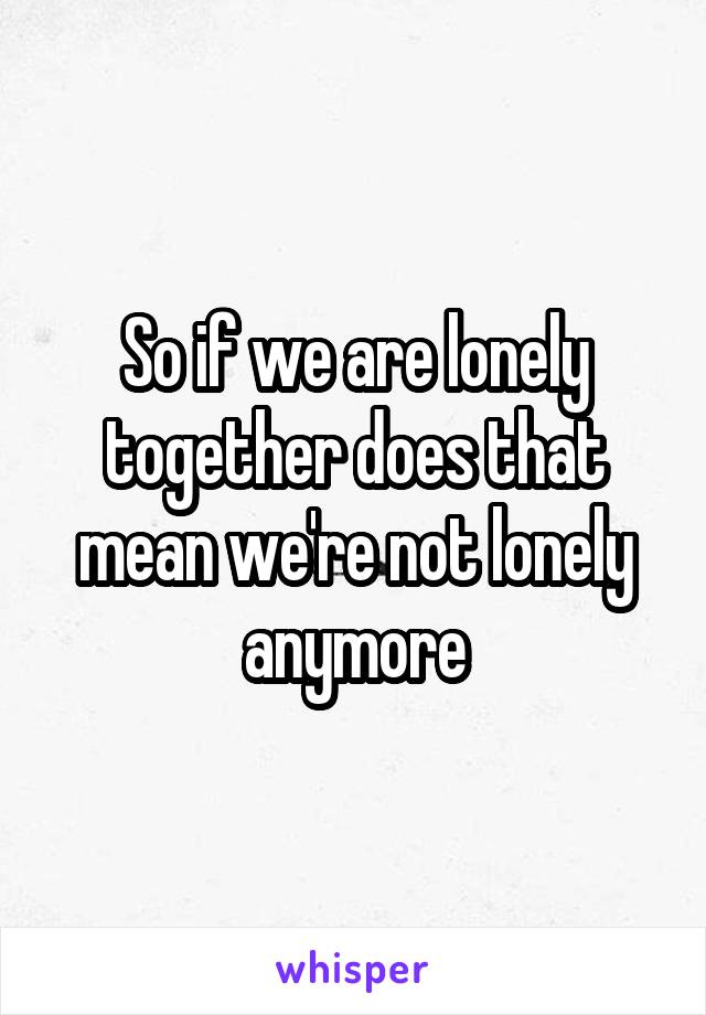 So if we are lonely together does that mean we're not lonely anymore