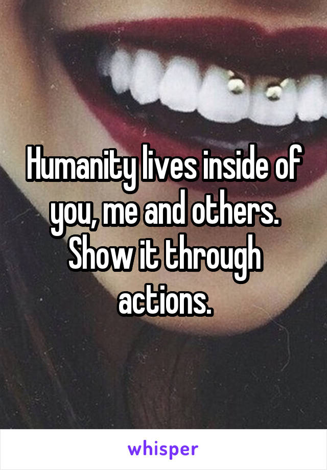 Humanity lives inside of you, me and others. Show it through actions.