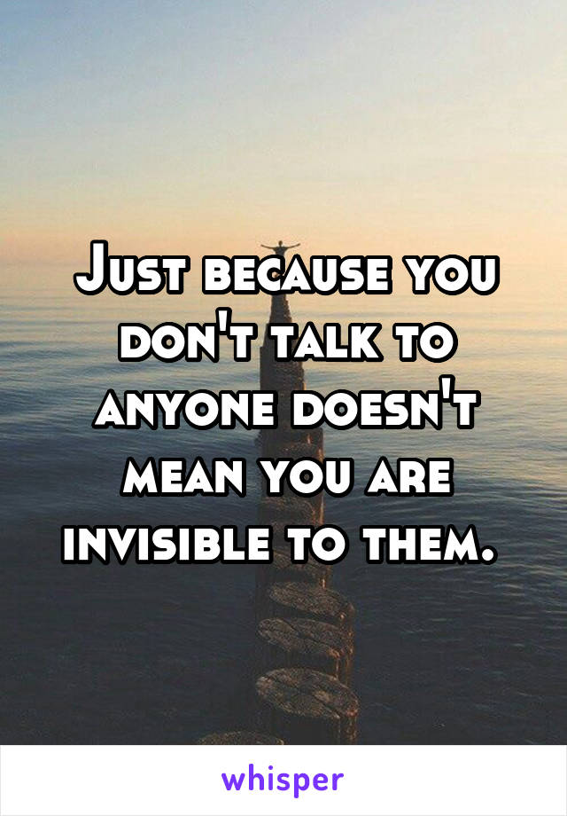Just because you don't talk to anyone doesn't mean you are invisible to them. 