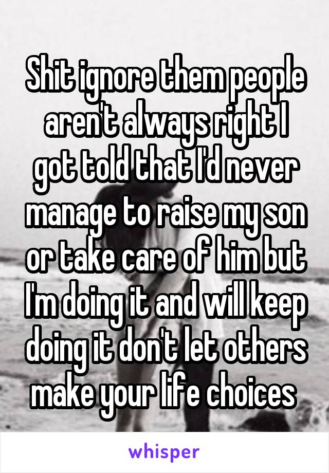 Shit ignore them people aren't always right I got told that I'd never manage to raise my son or take care of him but I'm doing it and will keep doing it don't let others make your life choices 