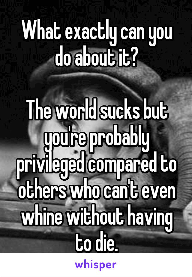 What exactly can you do about it?

The world sucks but you're probably privileged compared to others who can't even whine without having to die.