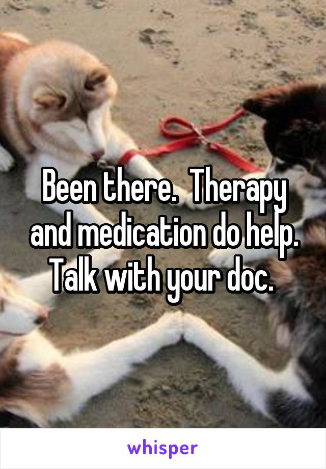 Been there.  Therapy and medication do help. Talk with your doc. 