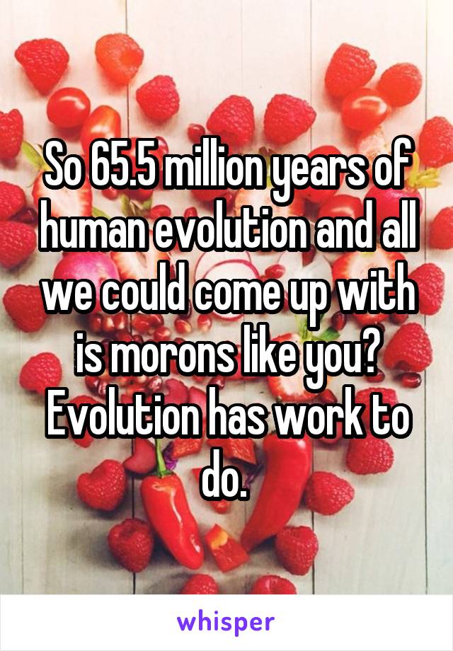 So 65.5 million years of human evolution and all we could come up with is morons like you? Evolution has work to do. 