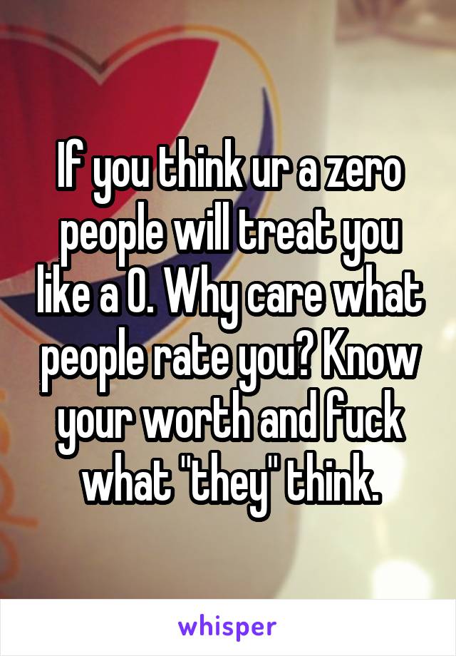 If you think ur a zero people will treat you like a 0. Why care what people rate you? Know your worth and fuck what "they" think.
