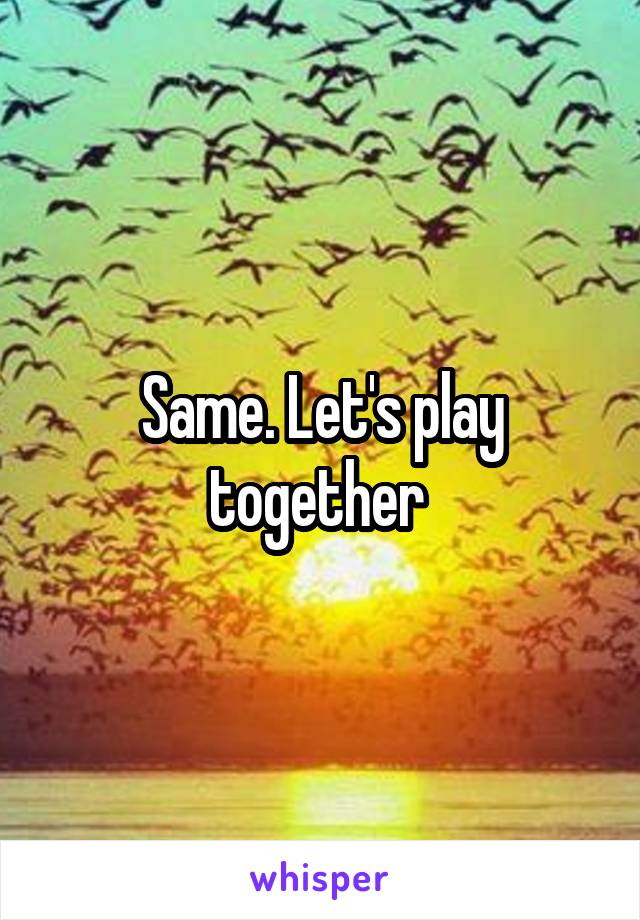 Same. Let's play together 