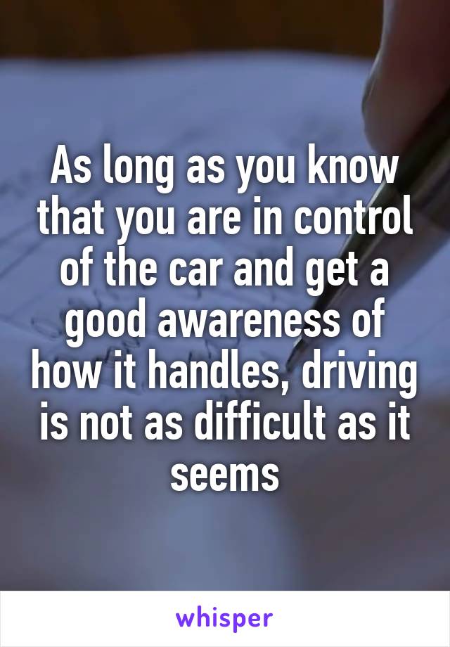 As long as you know that you are in control of the car and get a good awareness of how it handles, driving is not as difficult as it seems
