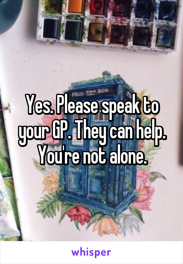 Yes. Please speak to your GP. They can help. You're not alone.