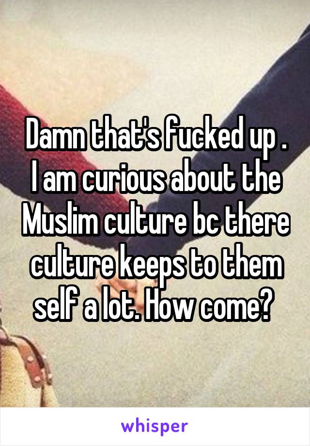 Damn that's fucked up . I am curious about the Muslim culture bc there culture keeps to them self a lot. How come? 