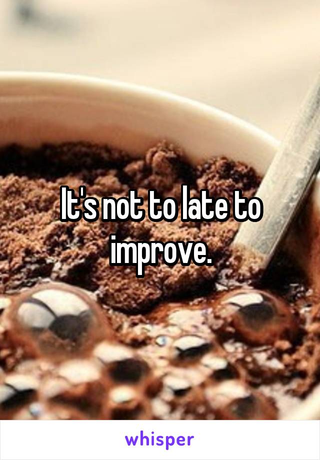 It's not to late to improve.