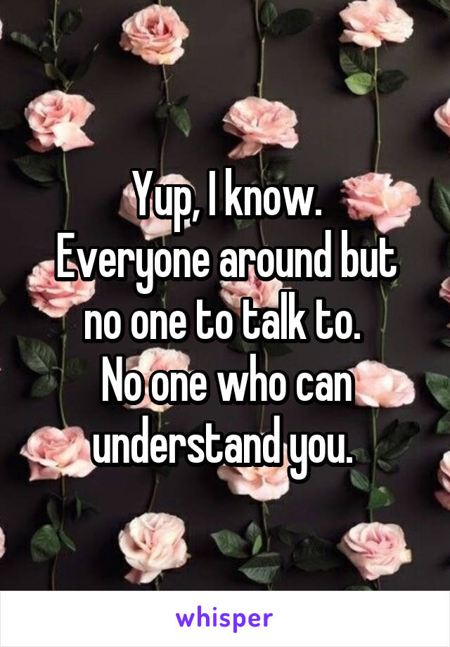 Yup, I know.
Everyone around but no one to talk to. 
No one who can understand you. 