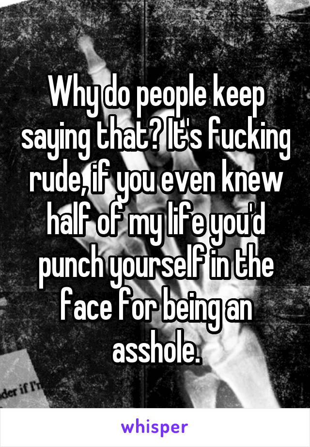 Why do people keep saying that? It's fucking rude, if you even knew half of my life you'd punch yourself in the face for being an asshole.