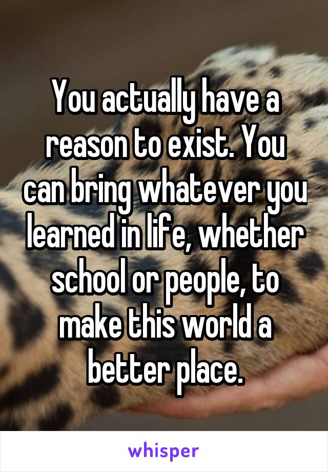 You actually have a reason to exist. You can bring whatever you learned in life, whether school or people, to make this world a better place.