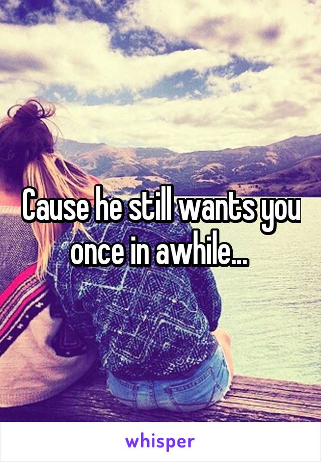 Cause he still wants you once in awhile... 