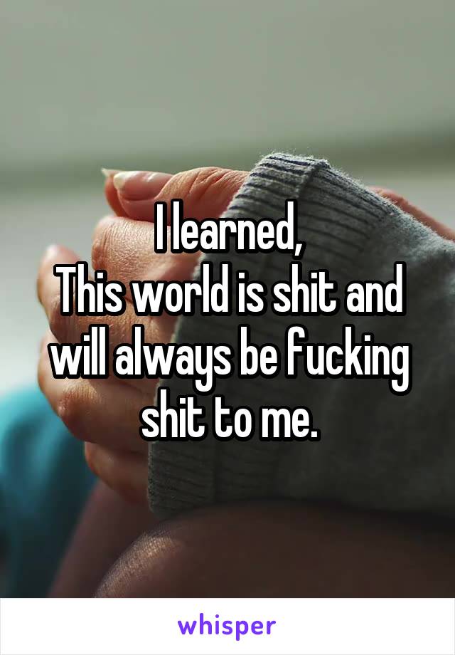 I learned,
This world is shit and will always be fucking shit to me.