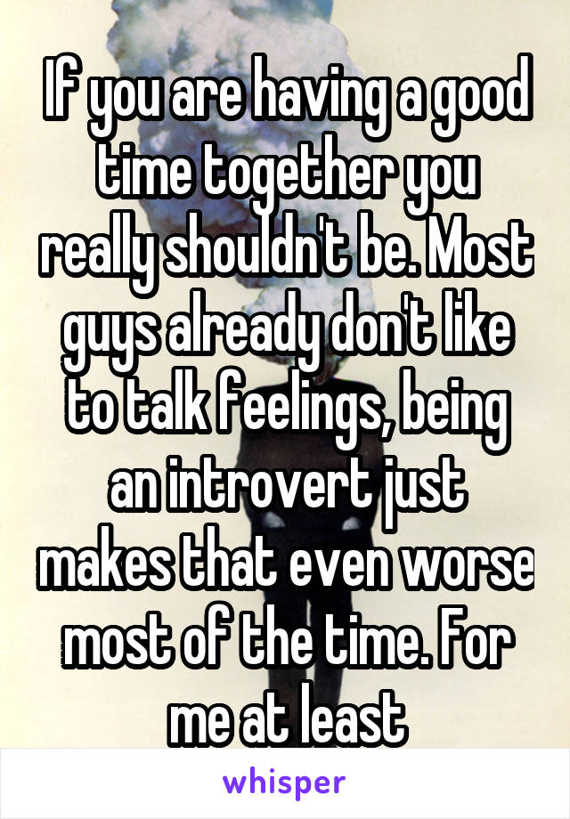 If you are having a good time together you really shouldn't be. Most guys already don't like to talk feelings, being an introvert just makes that even worse most of the time. For me at least
