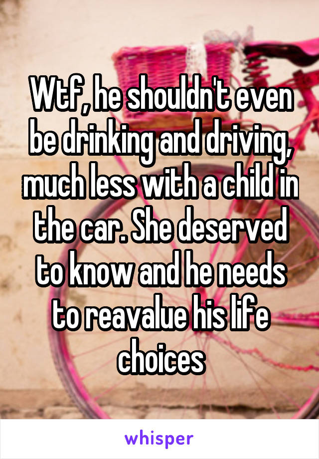 Wtf, he shouldn't even be drinking and driving, much less with a child in the car. She deserved to know and he needs to reavalue his life choices