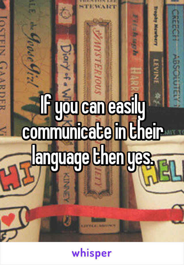 If you can easily communicate in their language then yes.
