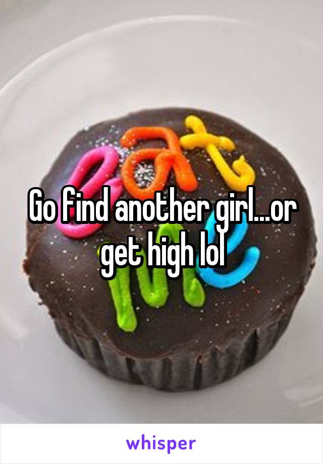 Go find another girl...or get high lol