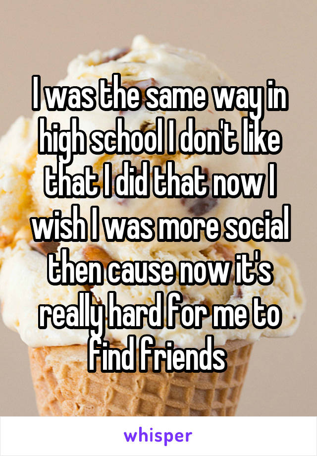 I was the same way in high school I don't like that I did that now I wish I was more social then cause now it's really hard for me to find friends 