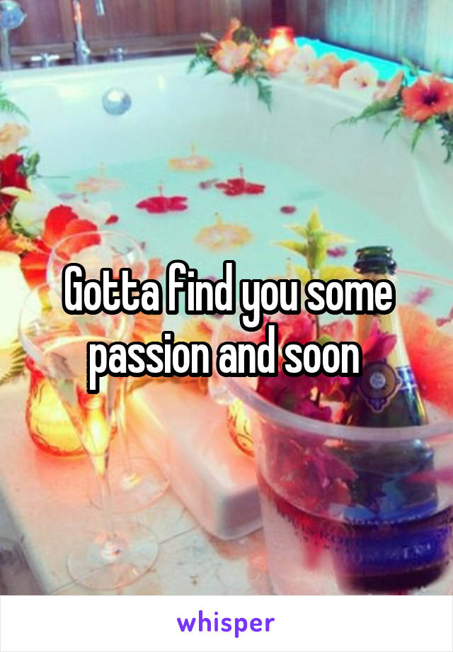Gotta find you some passion and soon 