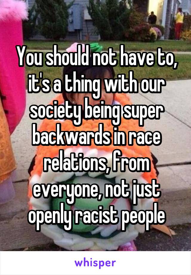 You should not have to, it's a thing with our society being super backwards in race relations, from everyone, not just openly racist people
