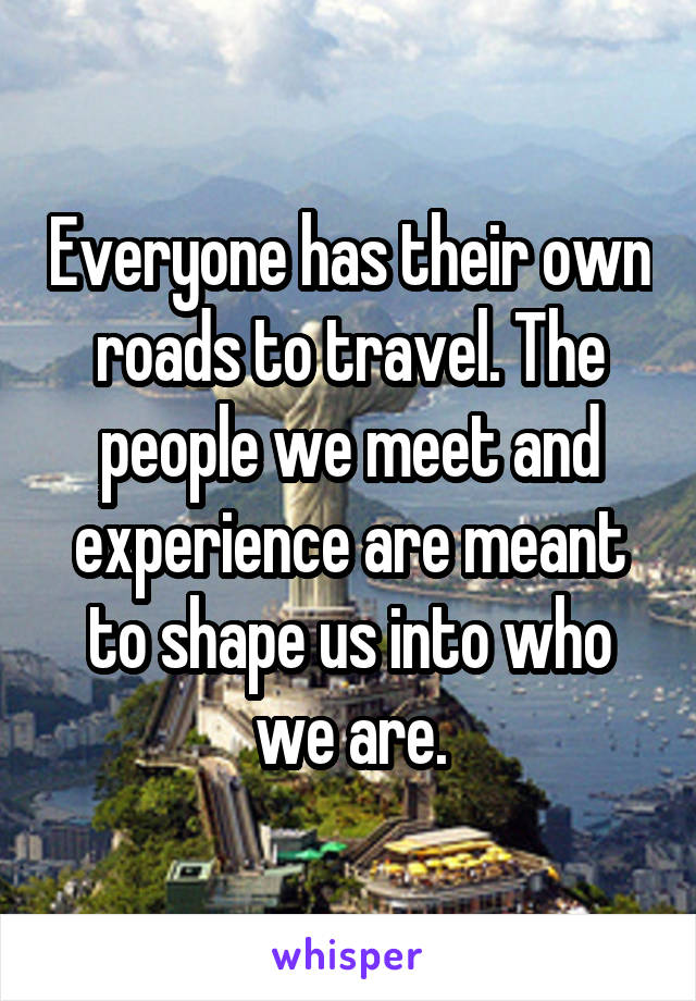 Everyone has their own roads to travel. The people we meet and experience are meant to shape us into who we are.