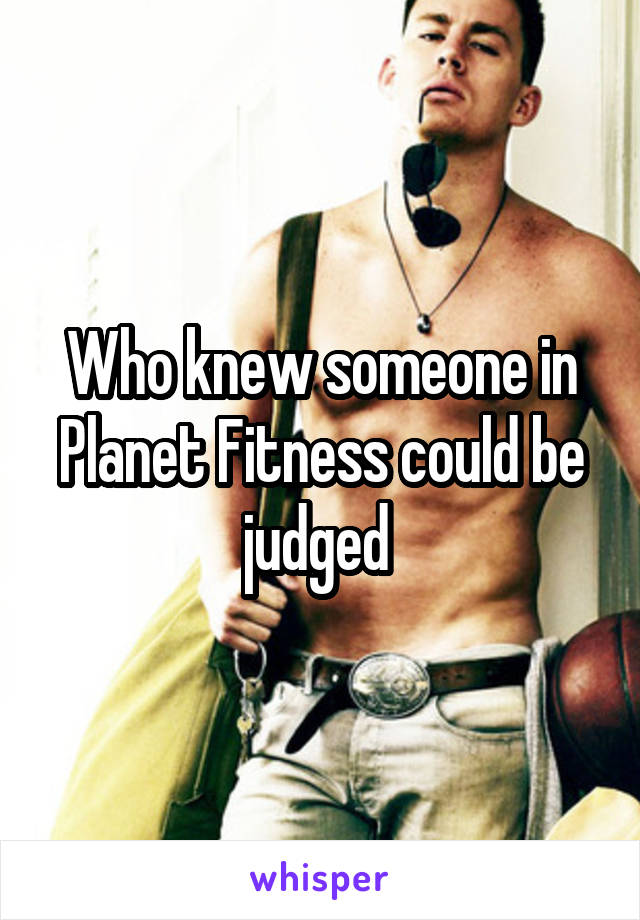 Who knew someone in Planet Fitness could be judged 