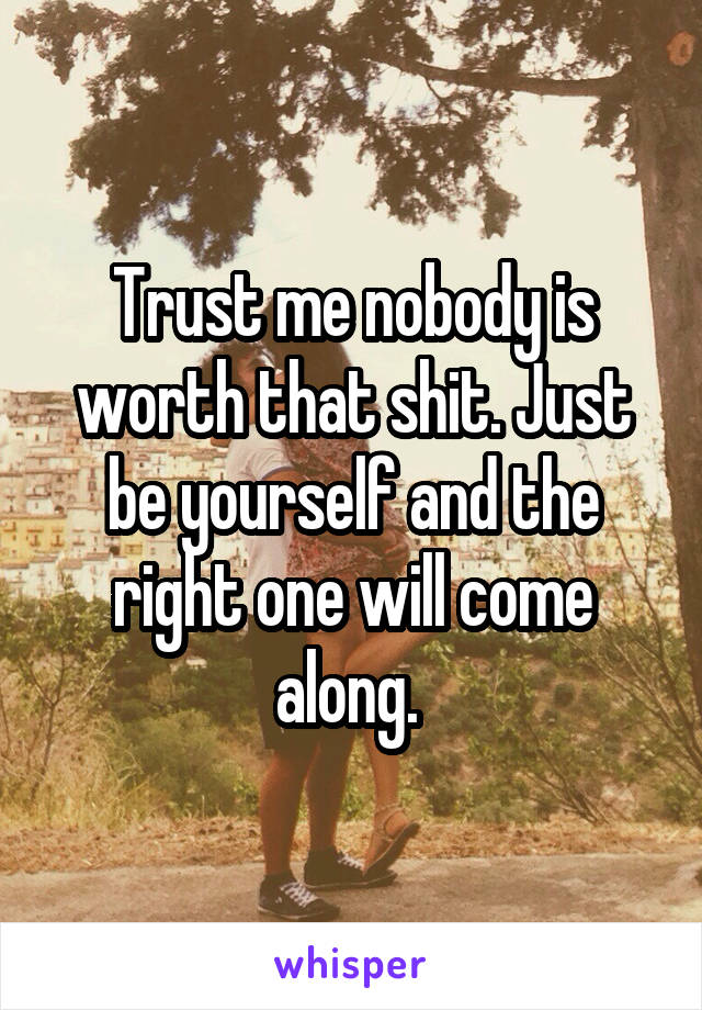 Trust me nobody is worth that shit. Just be yourself and the right one will come along. 