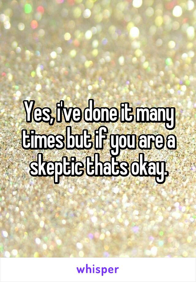 Yes, i've done it many times but if you are a skeptic thats okay.