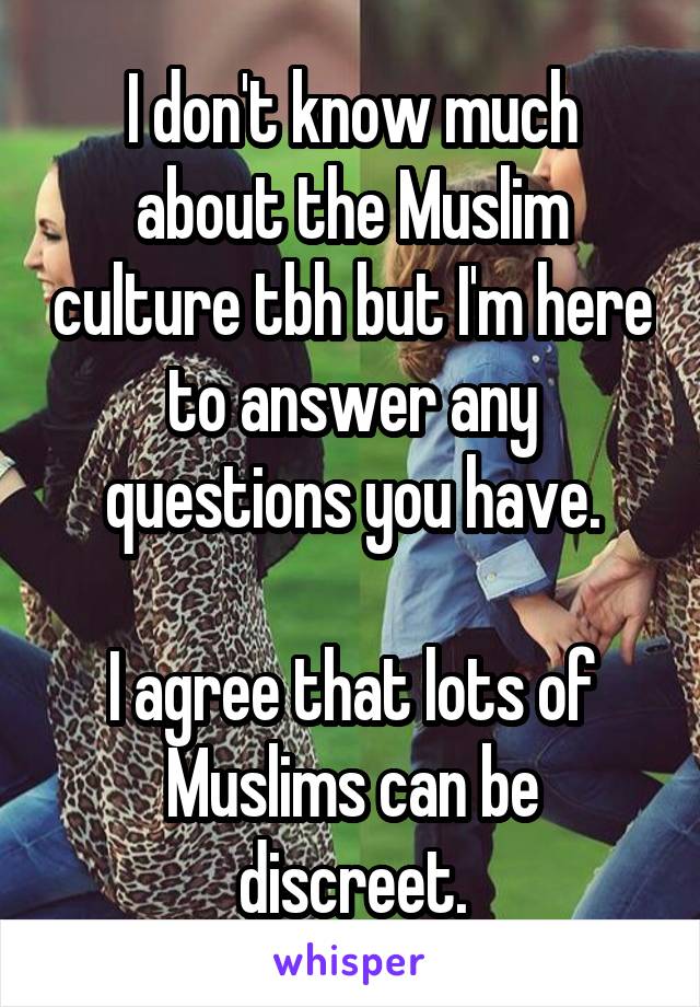 I don't know much about the Muslim culture tbh but I'm here to answer any questions you have.

I agree that lots of Muslims can be discreet.