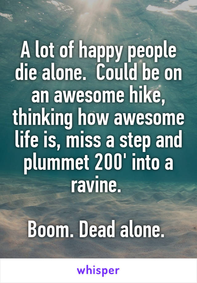 A lot of happy people die alone.  Could be on an awesome hike, thinking how awesome life is, miss a step and plummet 200' into a ravine. 

Boom. Dead alone. 