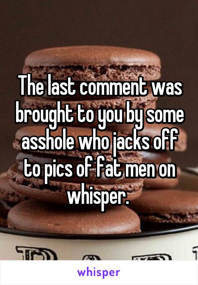 The last comment was brought to you by some asshole who jacks off to pics of fat men on whisper. 