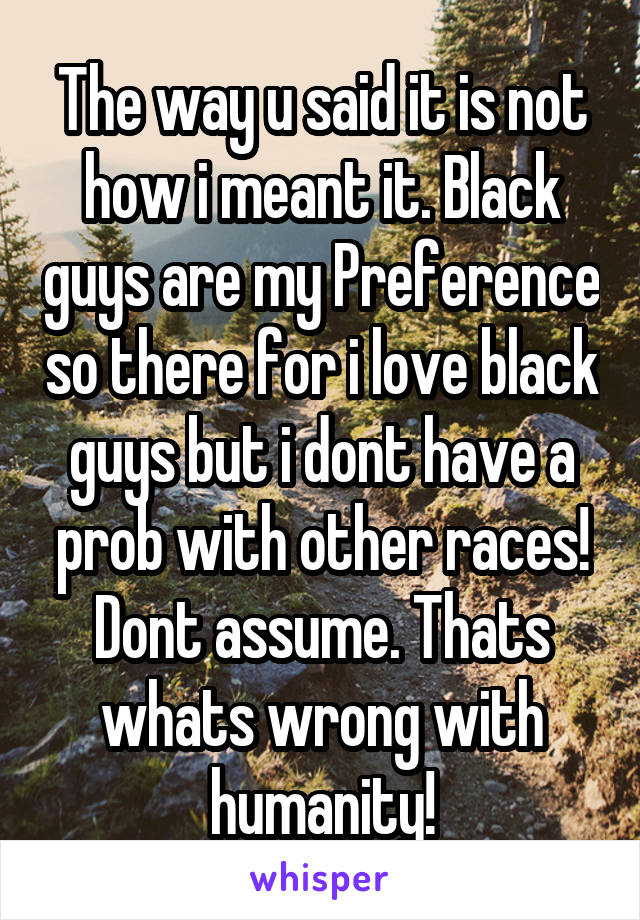 The way u said it is not how i meant it. Black guys are my Preference so there for i love black guys but i dont have a prob with other races!
Dont assume. Thats whats wrong with humanity!