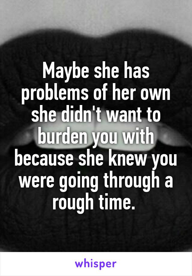 Maybe she has problems of her own she didn't want to burden you with because she knew you were going through a rough time. 