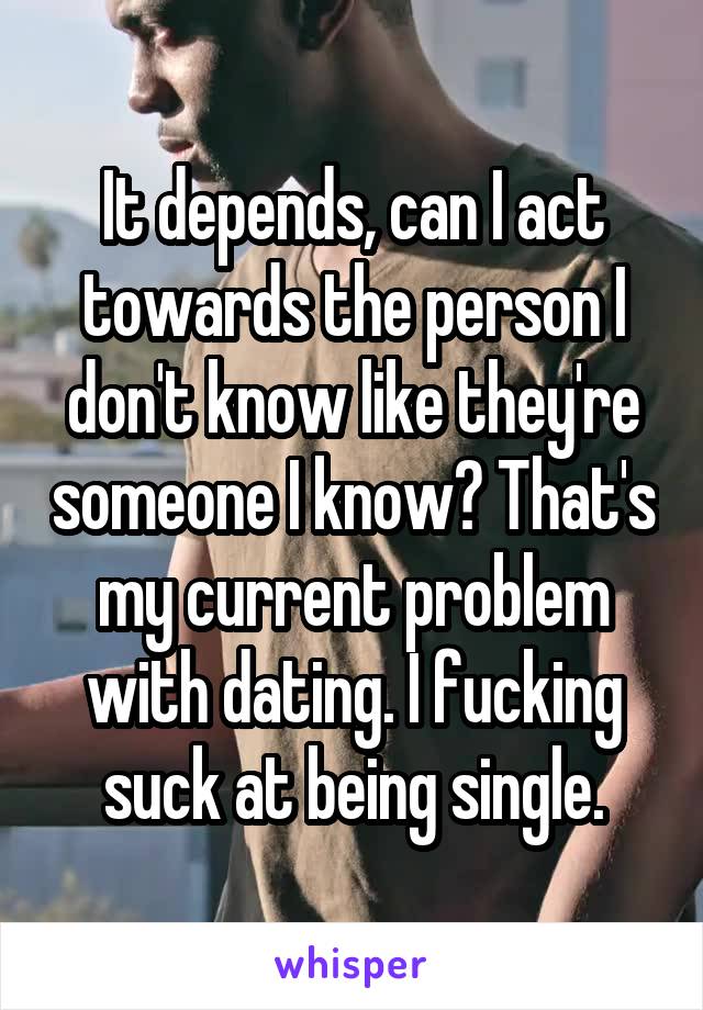 It depends, can I act towards the person I don't know like they're someone I know? That's my current problem with dating. I fucking suck at being single.