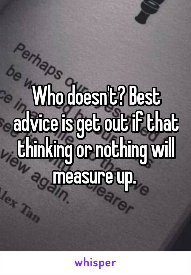 Who doesn't? Best advice is get out if that thinking or nothing will measure up. 