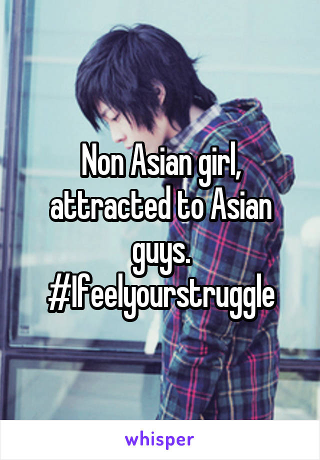 Non Asian girl, attracted to Asian guys. #Ifeelyourstruggle