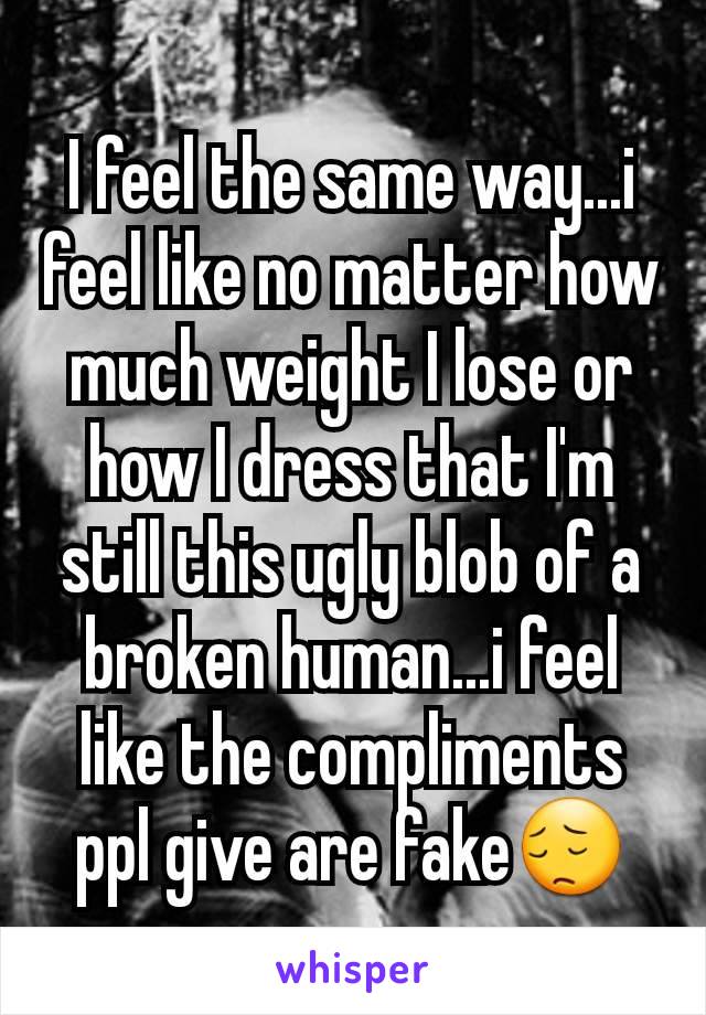 I feel the same way...i feel like no matter how much weight I lose or how I dress that I'm still this ugly blob of a broken human...i feel like the compliments ppl give are fake😔