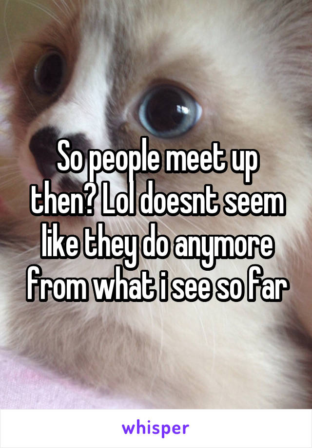 So people meet up then? Lol doesnt seem like they do anymore from what i see so far