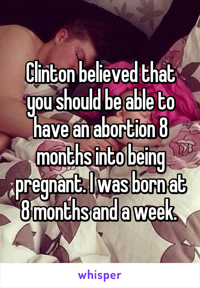 Clinton believed that you should be able to have an abortion 8 months into being pregnant. I was born at 8 months and a week. 