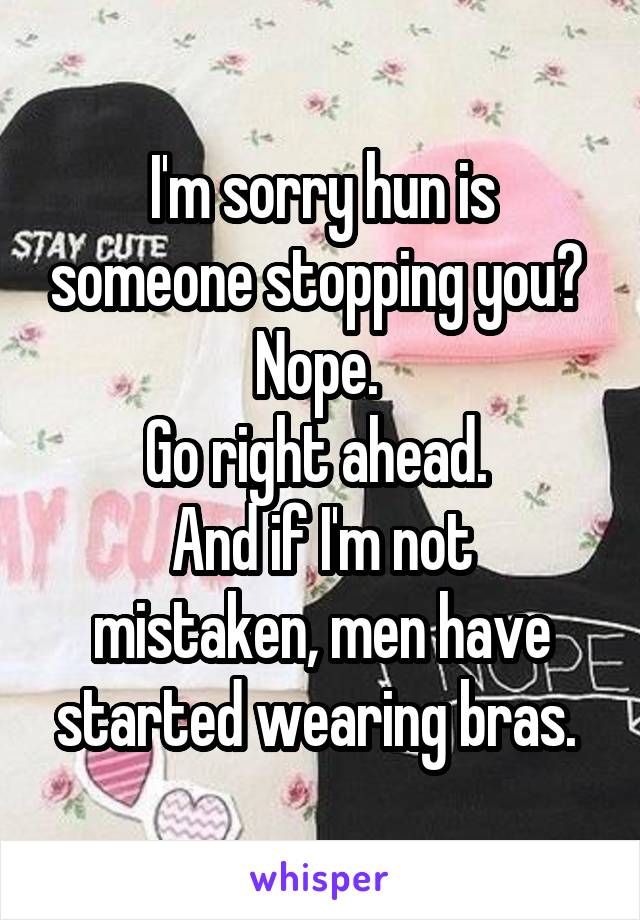 I'm sorry hun is someone stopping you? 
Nope. 
Go right ahead. 
And if I'm not mistaken, men have started wearing bras. 